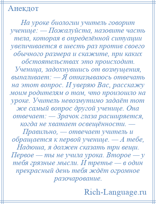 
    На уроке биологии учитель говорит ученице: — Пожалуйста, назовите часть тела, которая в определённой ситуации увеличивается в шесть раз против своего обычного размера и скажите, при каких обстоятельствах это происходит. Ученица, задохнувшись от возмущения, выпаливает: — Я отказываюсь отвечать на этот вопрос. И уверяю Вас, расскажу моим родителям о том, что произошло на уроке. Учитель невозмутимо задаёт тот же самый вопрос другой ученице. Она отвечает: — Зрачок глаза расширяется, когда не хватает освещённости. — Правильно, — отвечает учитель и обращается к первой ученице. — А тебе, Надюша, я должен сказать три вещи. Первое — ты не учила урока. Второе — у тебя грязные мысли. И третье — в один прекрасный день тебя ждёт огромное разочарование.