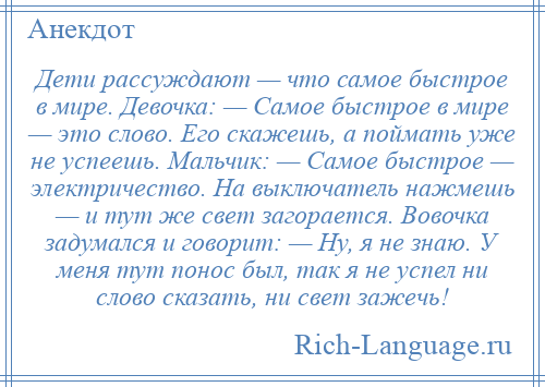 
    Дети рассуждают — что самое быстрое в мире. Девочка: — Самое быстрое в мире — это слово. Его скажешь, а поймать уже не успеешь. Мальчик: — Самое быстрое — электричество. На выключатель нажмешь — и тут же свет загорается. Вовочка задумался и говорит: — Ну, я не знаю. У меня тут понос был, так я не успел ни слово сказать, ни свет зажечь!