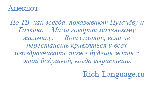 
    По ТВ, как всегда, показывают Пугачёву и Галкина... Мама говорит маленькому мальчику: — Вот смотри, если не перестанешь кривляться и всех передразнивать, тоже будешь жить с этой бабушкой, когда вырастешь.