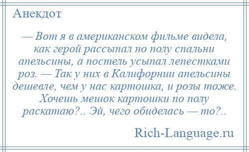 
    — Вот я в американском фильме видела, как герой рассыпал по полу спальни апельсины, а постель усыпал лепестками роз. — Так у них в Калифорнии апельсины дешевле, чем у нас картошка, и розы тоже. Хочешь мешок картошки по полу раскатаю?.. Эй, чего обиделась — то?..