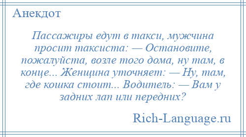 
    Пассажиры едут в такси, мужчина просит таксиста: — Остановите, пожалуйста, возле того дома, ну там, в конце... Женщина уточняет: — Ну, там, где кошка стоит... Водитель: — Вам у задних лап или передних?