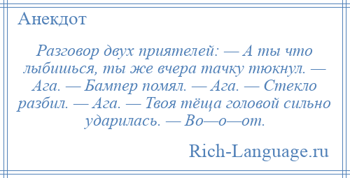 
    Разговор двух приятелей: — А ты что лыбишься, ты же вчера тачку тюкнул. — Ага. — Бампер помял. — Ага. — Стекло разбил. — Ага. — Твоя тёща головой сильно ударилась. — Во—о—от.