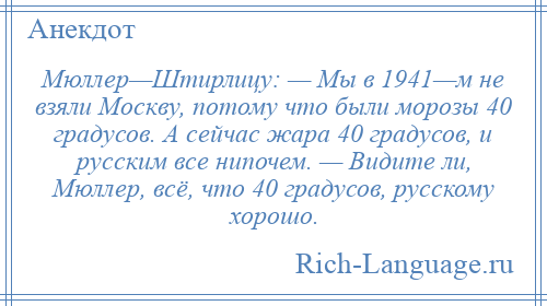 
    Мюллер—Штирлицу: — Мы в 1941—м не взяли Москву, потому что были морозы 40 градусов. А сейчас жара 40 градусов, и русским все нипочем. — Видите ли, Мюллер, всё, что 40 градусов, русскому хорошо.