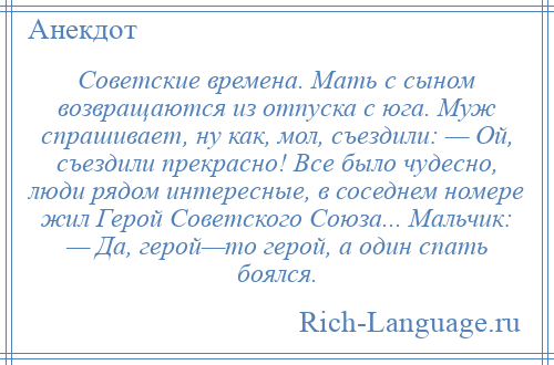 
    Советские времена. Мать с сыном возвращаются из отпуска с юга. Муж спрашивает, ну как, мол, съездили: — Ой, съездили прекрасно! Все было чудесно, люди рядом интересные, в соседнем номере жил Герой Советского Союза... Мальчик: — Да, герой—то герой, а один спать боялся.