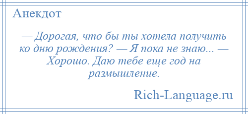 
    — Дорогая, что бы ты хотела получить ко дню рождения? — Я пока не знаю... — Хорошо. Даю тебе еще год на размышление.