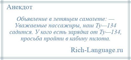 
    Объявление в летящем самолете: — Уважаемые пассажиры, наш Ту—134 садится. У кого есть зарядка от Ту—134, просьба пройти в кабину пилота.