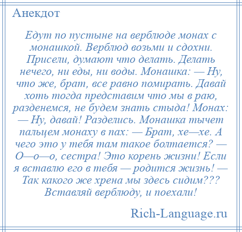 
    Едут по пустыне на верблюде монах с монашкой. Верблюд возьми и сдохни. Присели, думают что делать. Делать нечего, ни еды, ни воды. Монашка: — Ну, что же, брат, все равно помирать. Давай хоть тогда представим что мы в раю, разденемся, не будем знать стыда! Монах: — Ну, давай! Разделись. Монашка тычет пальцем монаху в пах: — Брат, хе—хе. А чего это у тебя там такое болтается? — О—о—о, сестра! Это корень жизни! Если я вставлю его в тебя — родится жизнь! — Так какого же хрена мы здесь сидим??? Вставляй верблюду, и поехали!