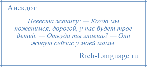 
    Невеста жениху: — Когда мы поженимся, дорогой, у нас будет трое детей. — Откуда ты знаешь? — Они живут сейчас у моей мамы.