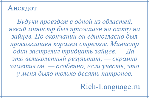 
    Будучи проездом в одной из областей, некий министр был приглашен на охоту на зайцев. По окончании он единогласно был провозглашен королем стрелков. Министр один застрелил тридцать зайцев. — Да, это великолепный результат, — скромно заметил он, — особенно, если учесть, что у меня было только десять патронов.