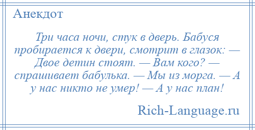 
    Три часа ночи, стук в дверь. Бабуся пробирается к двери, смотрит в глазок: — Двое детин стоят. — Вам кого? — спрашивает бабулька. — Мы из морга. — А у нас никто не умер! — А у нас план!