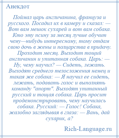 
    Поймал царь англичанина, француза и русского. Посадил их в камеру и сказал: — Вот вам мешок сухарей и вот вам собака. Кто эту псину за месяц лучше обучит чему—нибудь интересному, тому отдам свою дочь в жены и полцарства в придачу. Проходит месяц. Выходит тощий англичанин и упитанная собака. Царь: — Ну, чему научил? — Сидеть, лежать. Выходят среднего телосложения немец и такая же собака: — Я научил ее сидеть, лежать, подавать голос и выполнять команду апорт . Выходят упитанный русский и тощая собака. Царь просит продемонстрировать, чему научилась собака. Русский: — Голос! Собака, жалобно заглядывая в глаза: — Вань, дай сухарик, а?