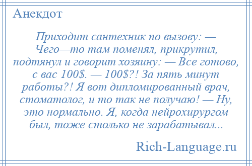 
    Приходит сантехник по вызову: — Чего—то там поменял, прикрутил, подтянул и говорит хозяину: — Все готово, с вас 100$. — 100$?! За пять минут работы?! Я вот дипломированный врач, стоматолог, и то так не получаю! — Ну, это нормально. Я, когда нейрохирургом был, тоже столько не зарабатывал...