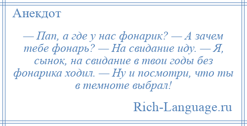 
    — Пап, а где у нас фонарик? — А зачем тебе фонарь? — На свидание иду. — Я, сынок, на свидание в твои годы без фонарика ходил. — Ну и посмотри, что ты в темноте выбрал!