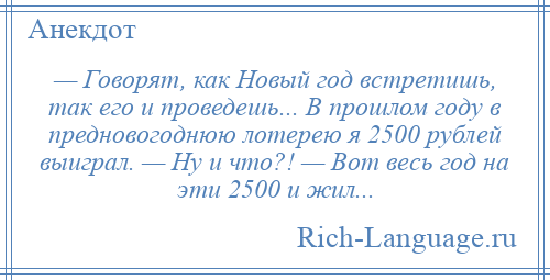 
    — Говорят, как Новый год встретишь, так его и проведешь... В прошлом году в предновогоднюю лотерею я 2500 рублей выиграл. — Ну и что?! — Вот весь год на эти 2500 и жил...