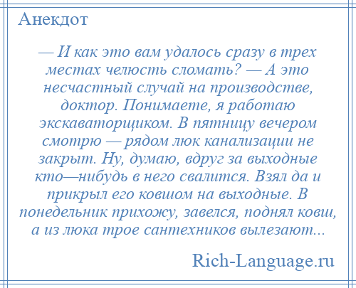 
    — И как это вам удалось сразу в трех местах челюсть сломать? — А это несчастный случай на производстве, доктор. Понимаете, я работаю экскаваторщиком. В пятницу вечером смотрю — рядом люк канализации не закрыт. Ну, думаю, вдруг за выходные кто—нибудь в него свалится. Взял да и прикрыл его ковшом на выходные. В понедельник прихожу, завелся, поднял ковш, а из люка трое сантехников вылезают...