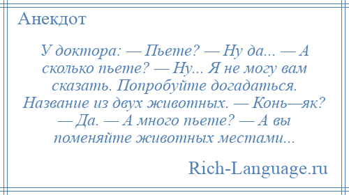 
    У доктора: — Пьете? — Ну да... — А сколько пьете? — Ну... Я не могу вам сказать. Попробуйте догадаться. Название из двух животных. — Конь—як? — Да. — А много пьете? — А вы поменяйте животных местами...