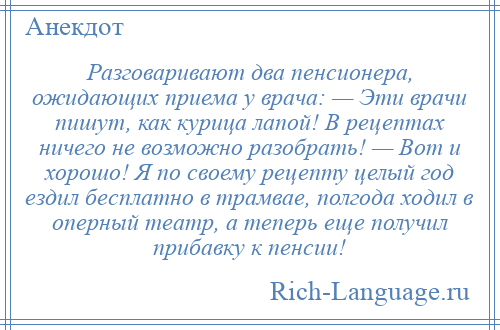 
    Разговаривают два пенсионера, ожидающих приема у врача: — Эти врачи пишут, как курица лапой! В рецептах ничего не возможно разобрать! — Вот и хорошо! Я по своему рецепту целый год ездил бесплатно в трамвае, полгода ходил в оперный театр, а теперь еще получил прибавку к пенсии!