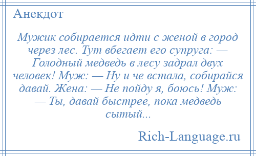 
    Мужик собирается идти с женой в город через лес. Тут вбегает его супруга: — Голодный медведь в лесу задрал двух человек! Муж: — Ну и че встала, собирайся давай. Жена: — Не пойду я, боюсь! Муж: — Ты, давай быстрее, пока медведь сытый...