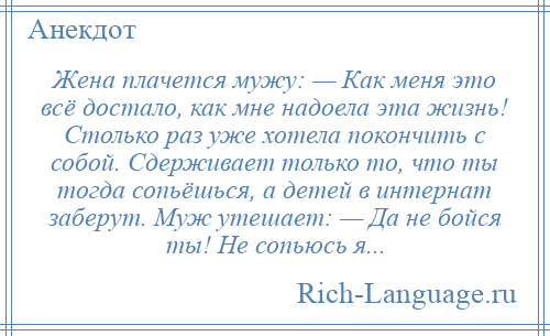 
    Жена плачется мужу: — Как меня это всё достало, как мне надоела эта жизнь! Столько раз уже хотела покончить с собой. Сдерживает только то, что ты тогда сопьёшься, а детей в интернат заберут. Муж утешает: — Да не бойся ты! Не сопьюсь я...