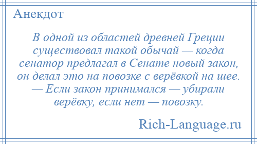 
    В одной из областей древней Греции существовал такой обычай — когда сенатор предлагал в Сенате новый закон, он делал это на повозке с верёвкой на шее. — Если закон принимался — убирали верёвку, если нет — повозку.