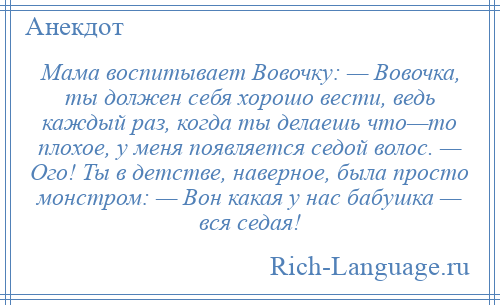 
    Мама воспитывает Вовочку: — Вовочка, ты должен себя хорошо вести, ведь каждый раз, когда ты делаешь что—то плохое, у меня появляется седой волос. — Ого! Ты в детстве, наверное, была просто монстром: — Вон какая у нас бабушка — вся седая!