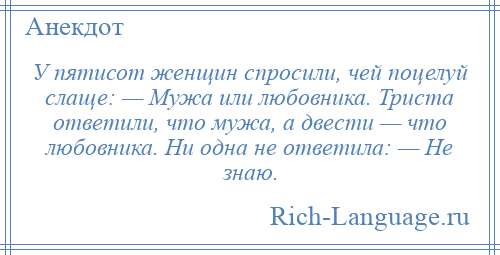 
    У пятисот женщин спросили, чей поцелуй слаще: — Мужа или любовника. Триста ответили, что мужа, а двести — что любовника. Ни одна не ответила: — Не знаю.