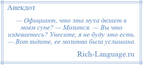 
    — Официант, что эта муха делает в моем супе? — Молится. — Вы что издеваетесь? Унесите, я не буду это есть. — Вот видите, ее молитва была услышана.