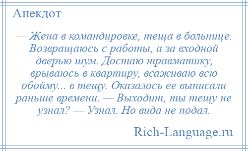 
    — Жена в командировке, теща в больнице. Возвращаюсь с работы, а за входной дверью шум. Достаю травматику, врываюсь в квартиру, всаживаю всю обойму... в тещу. Оказалось ее выписали раньше времени. — Выходит, ты тещу не узнал? — Узнал. Но вида не подал.