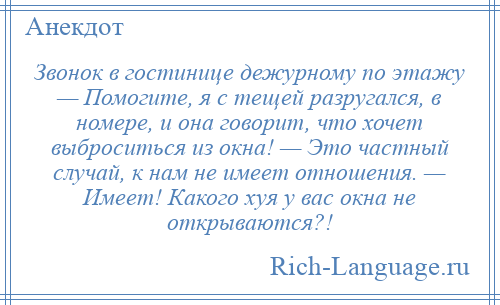 
    Звонок в гостинице дежурному по этажу — Помогите, я с тещей разругался, в номере, и она говорит, что хочет выброситься из окна! — Это частный случай, к нам не имеет отношения. — Имеет! Какого хуя у вас окна не открываются?!
