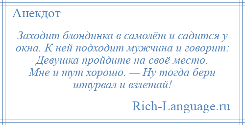 
    Заходит блондинка в самолёт и садится у окна. К ней подходит мужчина и говорит: — Девушка пройдите на своё место. — Мне и тут хорошо. — Ну тогда бери штурвал и взлетай!