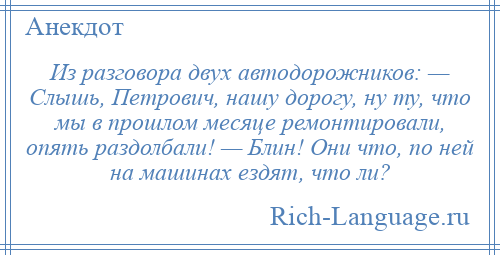 
    Из разговора двух автодорожников: — Слышь, Петрович, нашу дорогу, ну ту, что мы в прошлом месяце ремонтировали, опять раздолбали! — Блин! Они что, по ней на машинах ездят, что ли?