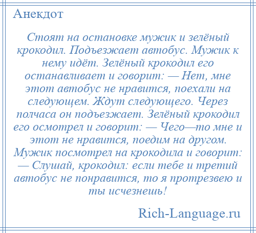 
    Стоят на остановке мужик и зелёный крокодил. Подъезжает автобус. Мужик к нему идёт. Зелёный крокодил его останавливает и говорит: — Нет, мне этот автобус не нравится, поехали на следующем. Ждут следующего. Через полчаса он подъезжает. Зелёный крокодил его осмотрел и говорит: — Чего—то мне и этот не нравится, поедим на другом. Мужик посмотрел на крокодила и говорит: — Слушай, крокодил: если тебе и третий автобус не понравится, то я протрезвею и ты исчезнешь!