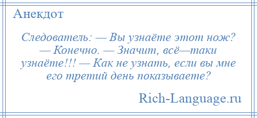 
    Следователь: — Вы узнаёте этот нож? — Конечно. — Значит, всё—таки узнаёте!!! — Как не узнать, если вы мне его третий день показываете?