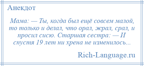 
    Мама: — Ты, когда был ещё совсем малой, то только и делал, что орал, жрал, срал, и просил сисю. Старшая сестра: — И спустя 19 лет ни хрена не изменилось...