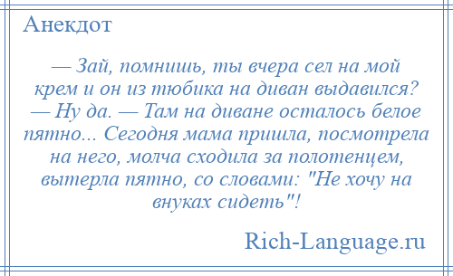 
    — Зай, помнишь, ты вчера сел на мой крем и он из тюбика на диван выдавился? — Ну да. — Там на диване осталось белое пятно... Сегодня мама пришла, посмотрела на него, молча сходила за полотенцем, вытерла пятно, со словами: Не хочу на внуках сидеть !