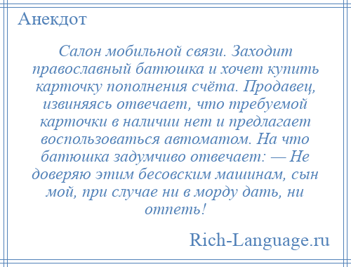 
    Салон мобильной связи. Заходит православный батюшка и хочет купить карточку пополнения счёта. Продавец, извиняясь отвечает, что требуемой карточки в наличии нет и предлагает воспользоваться автоматом. На что батюшка задумчиво отвечает: — Не доверяю этим бесовским машинам, сын мой, при случае ни в морду дать, ни отпеть!