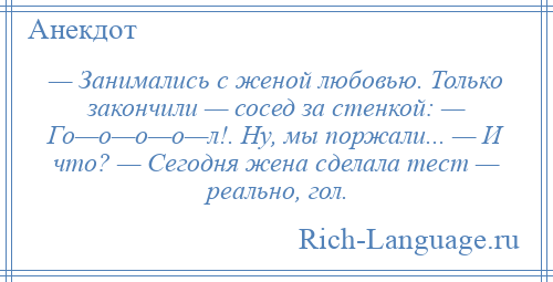 
    — Занимались с женой любовью. Только закончили — сосед за стенкой: — Го—о—о—о—л!. Ну, мы поржали... — И что? — Сегодня жена сделала тест — реально, гол.