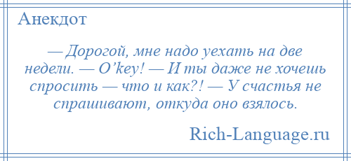 
    — Дорогой, мне надо уехать на две недели. — O’key! — И ты даже не хочешь спросить — что и как?! — У счастья не спрашивают, откуда оно взялось.