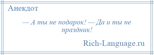 
    — А ты не подарок! — Да и ты не праздник!