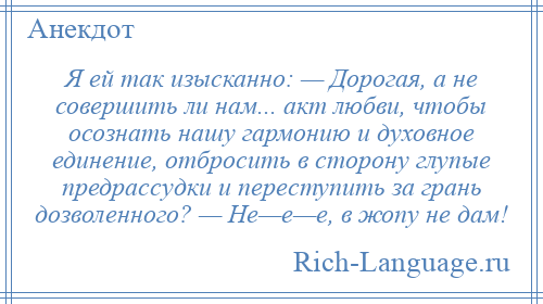 
    Я ей так изысканно: — Дорогая, а не совершить ли нам... акт любви, чтобы осознать нашу гармонию и духовное единение, отбросить в сторону глупые предрассудки и переступить за грань дозволенного? — Не—е—е, в жопу не дам!