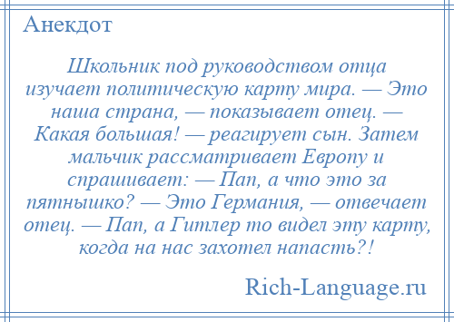 
    Школьник под руководством отца изучает политическую карту мира. — Это наша страна, — показывает отец. — Какая большая! — реагирует сын. Затем мальчик рассматривает Европу и спрашивает: — Пап, а что это за пятнышко? — Это Германия, — отвечает отец. — Пап, а Гитлер то видел эту карту, когда на нас захотел напасть?!