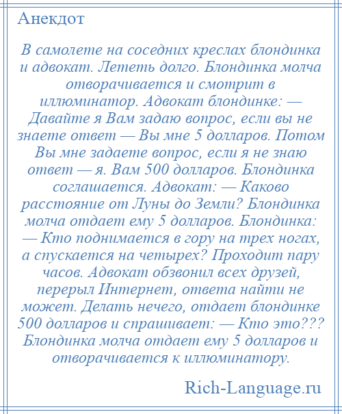 
    В самолете на соседних креслах блондинка и адвокат. Лететь долго. Блондинка молча отворачивается и смотрит в иллюминатор. Адвокат блондинке: — Давайте я Вам задаю вопрос, если вы не знаете ответ — Вы мне 5 долларов. Потом Вы мне задаете вопрос, если я не знаю ответ — я. Вам 500 долларов. Блондинка соглашается. Адвокат: — Каково расстояние от Луны до Земли? Блондинка молча отдает ему 5 долларов. Блондинка: — Кто поднимается в гору на трех ногах, а спускается на четырех? Проходит пару часов. Адвокат обзвонил всех друзей, перерыл Интернет, ответа найти не может. Делать нечего, отдает блондинке 500 долларов и спрашивает: — Кто это??? Блондинка молча отдает ему 5 долларов и отворачивается к иллюминатору.