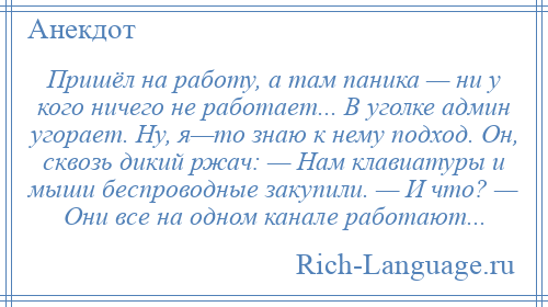 
    Пришёл на работу, а там паника — ни у кого ничего не работает... В уголке админ угорает. Ну, я—то знаю к нему подход. Он, сквозь дикий ржач: — Нам клавиатуры и мыши беспроводные закупили. — И что? — Они все на одном канале работают...
