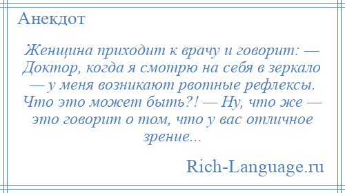 
    Женщина приходит к врачу и говорит: — Доктор, когда я смотрю на себя в зеркало — у меня возникают рвотные рефлексы. Что это может быть?! — Ну, что же — это говорит о том, что у вас отличное зрение...