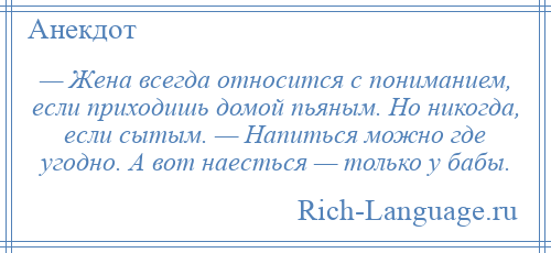 
    — Жена всегда относится с пониманием, если приходишь домой пьяным. Но никогда, если сытым. — Напиться можно где угодно. А вот наесться — только у бабы.