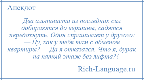 
    Два альпиниста из последних сил добираются до вершины, садятся передохнуть. Один спрашивает у другого: — Ну, как у тебя там с обменом квартиры? — Да я отказался. Что я, дурак — на пятый этаж без лифта?!