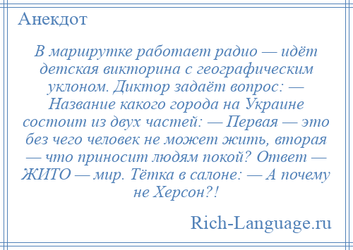 
    В маршрутке работает радио — идёт детская викторина с географическим уклоном. Диктор задаёт вопрос: — Название какого города на Украине состоит из двух частей: — Первая — это без чего человек не может жить, вторая — что приносит людям покой? Ответ — ЖИТО — мир. Тётка в салоне: — А почему не Херсон?!