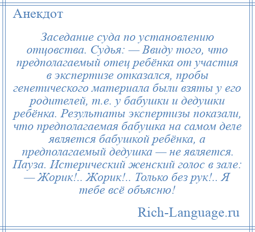 
    Заседание суда по установлению отцовства. Судья: — Ввиду того, что предполагаемый отец ребёнка от участия в экспертизе отказался, пробы генетического материала были взяты у его родителей, т.е. у бабушки и дедушки ребёнка. Результаты экспертизы показали, что предполагаемая бабушка на самом деле является бабушкой ребёнка, а предполагаемый дедушка — не является. Пауза. Истерический женский голос в зале: — Жорик!.. Жорик!.. Только без рук!.. Я тебе всё объясню!