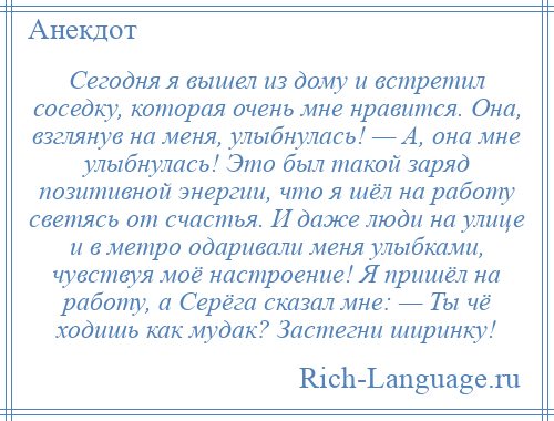 
    Сегодня я вышел из дому и встретил соседку, которая очень мне нравится. Она, взглянув на меня, улыбнулась! — А, она мне улыбнулась! Это был такой заряд позитивной энергии, что я шёл на работу светясь от счастья. И даже люди на улице и в метро одаривали меня улыбками, чувствуя моё настроение! Я пришёл на работу, а Серёга сказал мне: — Ты чё ходишь как мудак? Застегни ширинку!