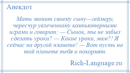 
    Мать звонит своему сыну—геймеру, чересчур увлеченному компьютерными играми и говорит: — Сынок, ты не забыл сделать уроки? — Какие уроки, мам?! Я сейчас на другой планете! — Вот пусть на той планете тебя и покормят.